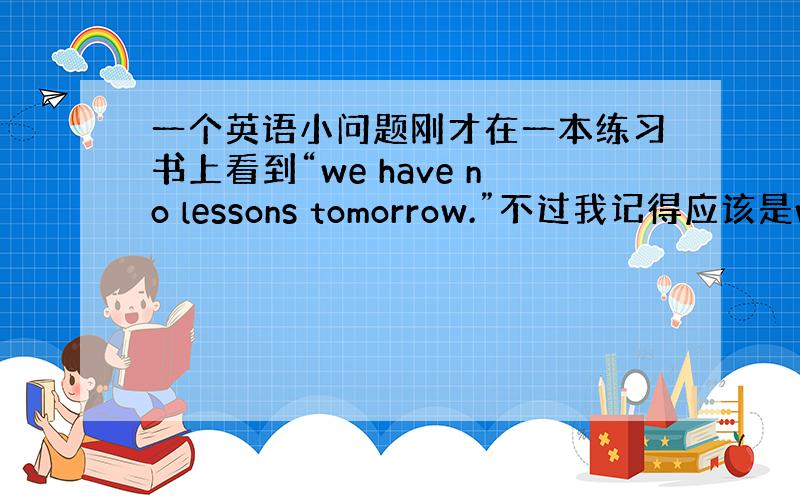 一个英语小问题刚才在一本练习书上看到“we have no lessons tomorrow.”不过我记得应该是we h