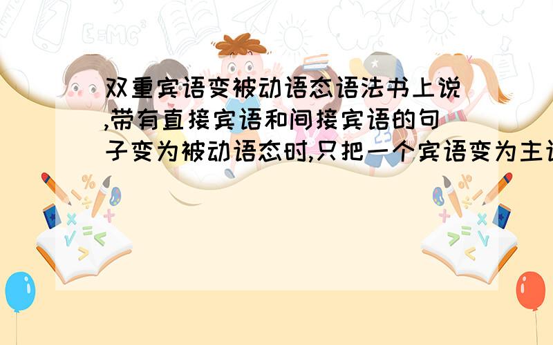 双重宾语变被动语态语法书上说,带有直接宾语和间接宾语的句子变为被动语态时,只把一个宾语变为主语,另一个宾语保留在动词之后