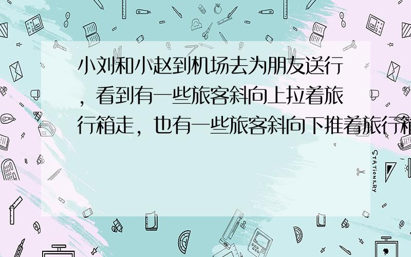 小刘和小赵到机场去为朋友送行，看到有一些旅客斜向上拉着旅行箱走，也有一些旅客斜向下推着旅行箱走．小刘突然产生了一个想法，