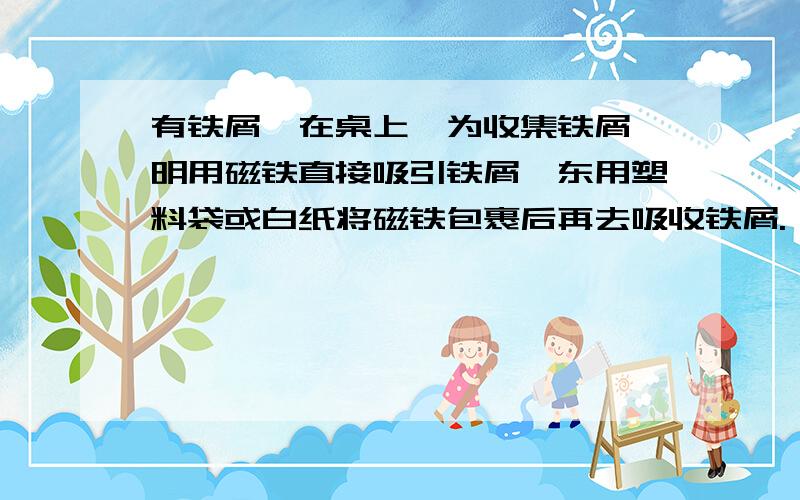 有铁屑馓在桌上,为收集铁屑,明用磁铁直接吸引铁屑,东用塑料袋或白纸将磁铁包裹后再去吸收铁屑.