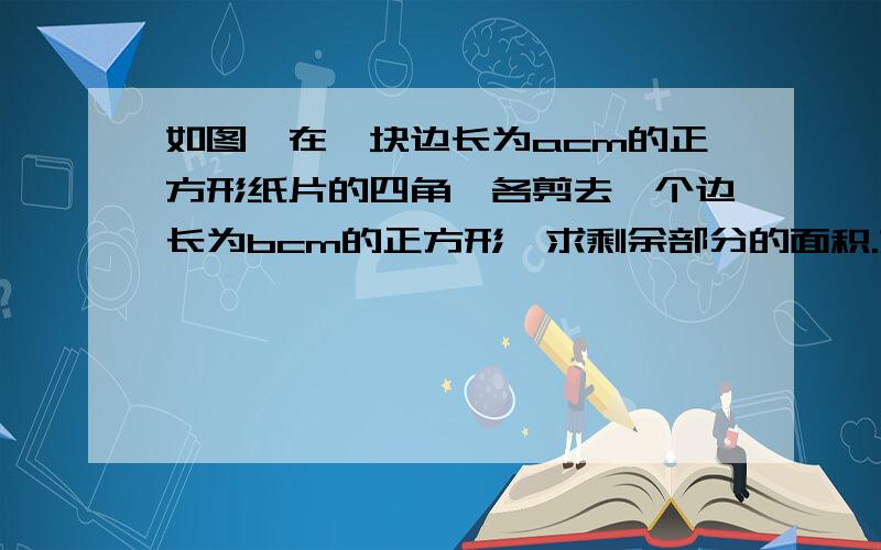 如图,在一块边长为acm的正方形纸片的四角,各剪去一个边长为bcm的正方形,求剩余部分的面积.如果,a=98,b=29,