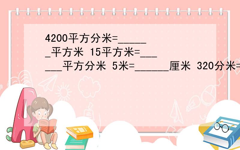 4200平方分米=______平方米 15平方米=______平方分米 5米=______厘米 320分米=______