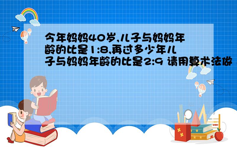 今年妈妈40岁,儿子与妈妈年龄的比是1:8,再过多少年儿子与妈妈年龄的比是2:9 请用算术法做 过程要写明确