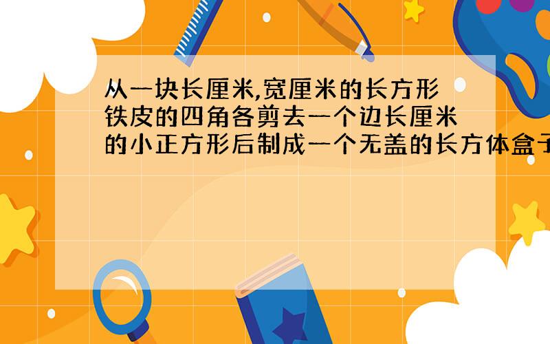 从一块长厘米,宽厘米的长方形铁皮的四角各剪去一个边长厘米的小正方形后制成一个无盖的长方体盒子.求盒