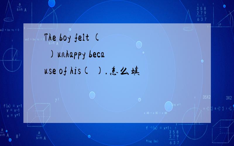 The boy felt ( )unhappy because of his( ).怎么填