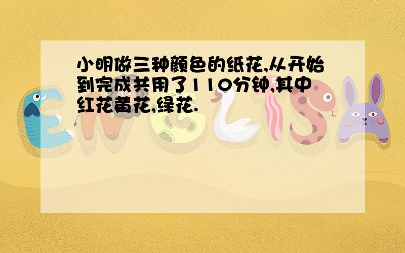 小明做三种颜色的纸花,从开始到完成共用了110分钟,其中红花黄花,绿花.