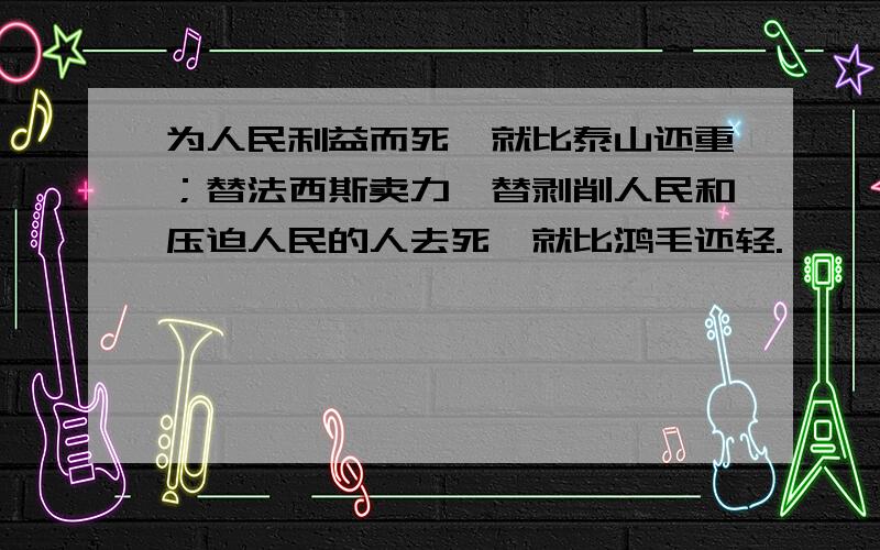 为人民利益而死,就比泰山还重；替法西斯卖力,替剥削人民和压迫人民的人去死,就比鸿毛还轻.