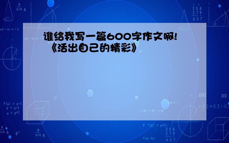 谁给我写一篇600字作文啊! 《活出自己的精彩》