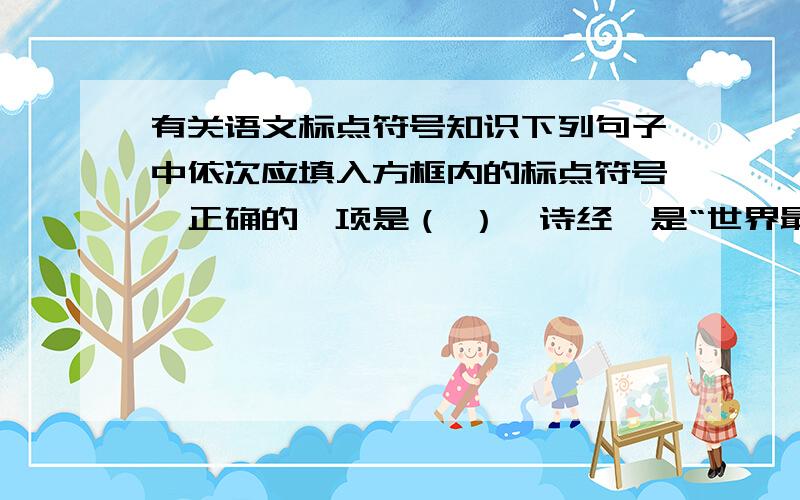 有关语文标点符号知识下列句子中依次应填入方框内的标点符号,正确的一项是（ ）《诗经》是“世界最美的书 ① 《关雎》传唱着