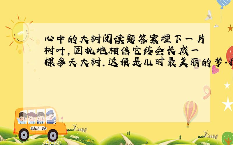 心中的大树阅读题答案埋下一片树叶,固执地相信它终会长成一棵参天大树,这便是儿时最美丽的梦.我4岁那年的秋天,枯黄的叶子从