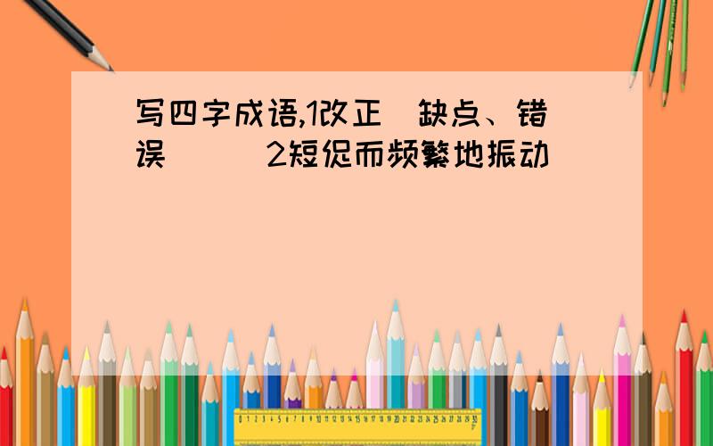 写四字成语,1改正（缺点、错误）（）2短促而频繁地振动（）