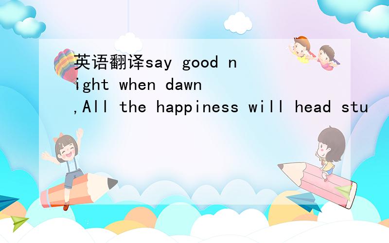 英语翻译say good night when dawn,All the happiness will head stu