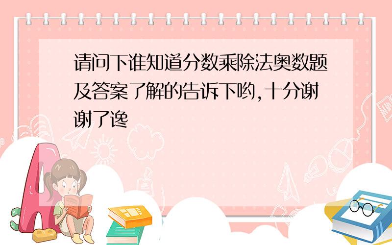 请问下谁知道分数乘除法奥数题及答案了解的告诉下哟,十分谢谢了谗