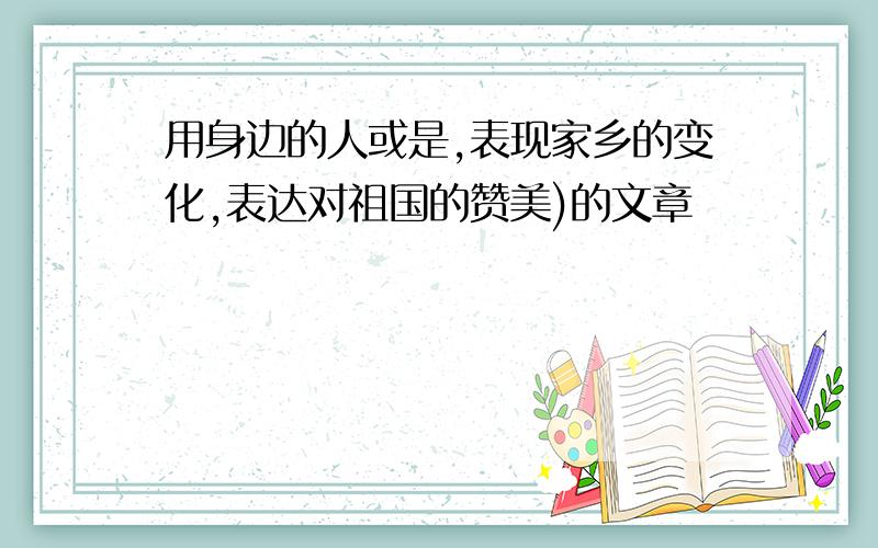 用身边的人或是,表现家乡的变化,表达对祖国的赞美)的文章