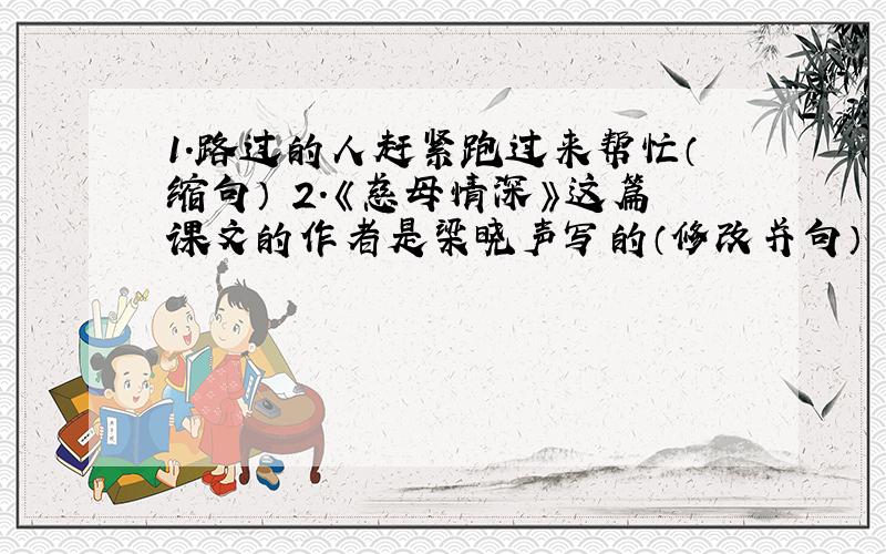 1.路过的人赶紧跑过来帮忙（缩句） 2.《慈母情深》这篇课文的作者是梁晓声写的（修改并句）