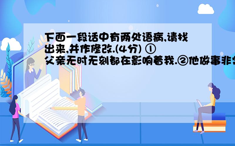 下面一段话中有两处语病,请找出来,并作修改.(4分) ①父亲无时无刻都在影响着我.②他做事非常认真,