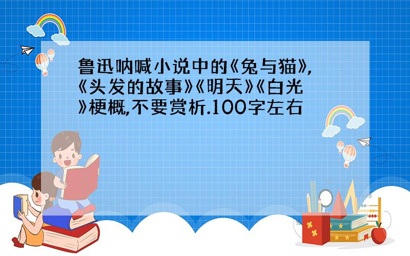 鲁迅呐喊小说中的《兔与猫》,《头发的故事》《明天》《白光》梗概,不要赏析.100字左右