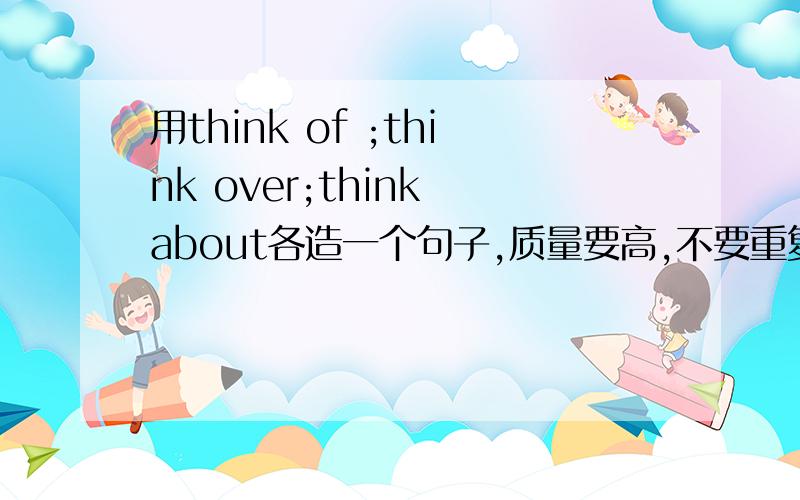 用think of ;think over;think about各造一个句子,质量要高,不要重复,尽量能证明出区别