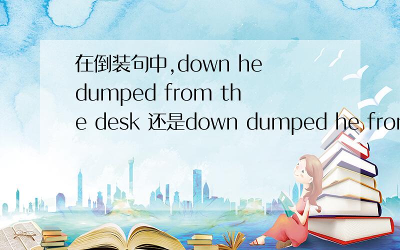 在倒装句中,down he dumped from the desk 还是down dumped he from the