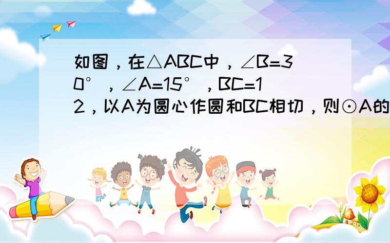 如图，在△ABC中，∠B=30°，∠A=15°，BC=12，以A为圆心作圆和BC相切，则⊙A的半径为______．