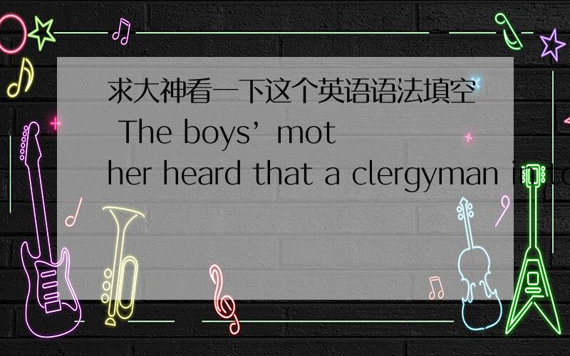 求大神看一下这个英语语法填空 The boys’ mother heard that a clergyman in to