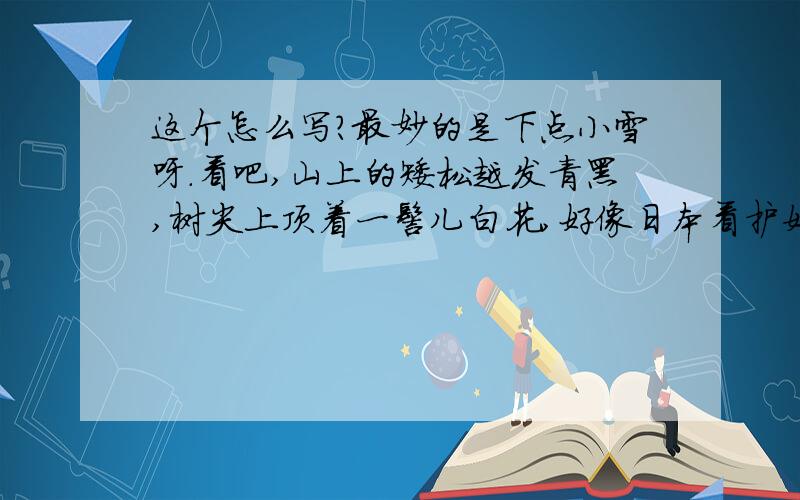 这个怎么写?最妙的是下点小雪呀.看吧,山上的矮松越发青黑,树尖上顶着一髻儿白花,好像日本看护妇.山尖全白了,给蓝天镶上一