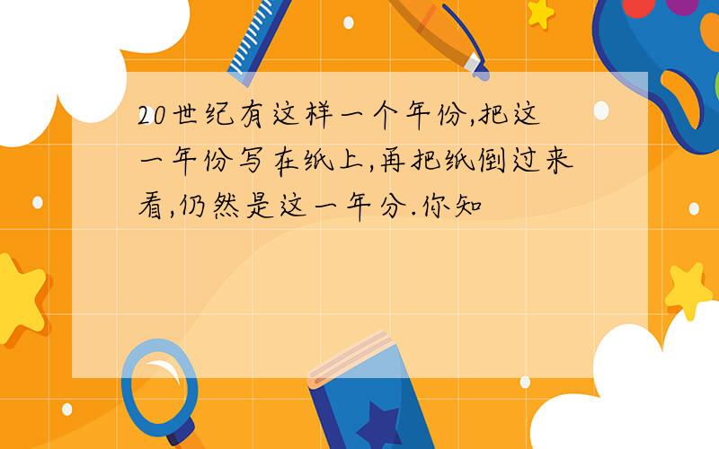 20世纪有这样一个年份,把这一年份写在纸上,再把纸倒过来看,仍然是这一年分.你知