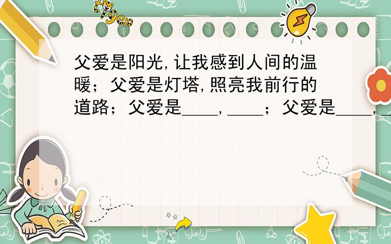 父爱是阳光,让我感到人间的温暖；父爱是灯塔,照亮我前行的道路；父爱是＿＿,＿＿；父爱是＿＿,＿＿．