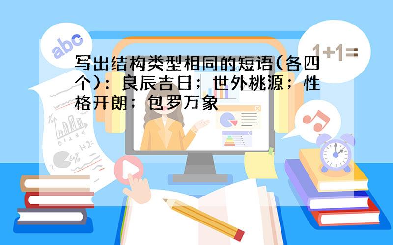 写出结构类型相同的短语(各四个)：良辰吉日；世外桃源；性格开朗；包罗万象