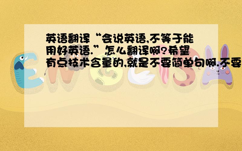 英语翻译“会说英语,不等于能用好英语.”怎么翻译啊?希望有点技术含量的,就是不要简单句啊.不要用翻译工具哦~