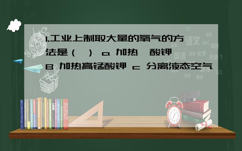 1.工业上制取大量的氧气的方法是（ ） a 加热菉酸钾 B 加热高锰酸钾 c 分离液态空气