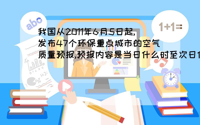 我国从2011年6月5日起,发布47个环保重点城市的空气质量预报,预报内容是当日什么时至次日什么时各城市的