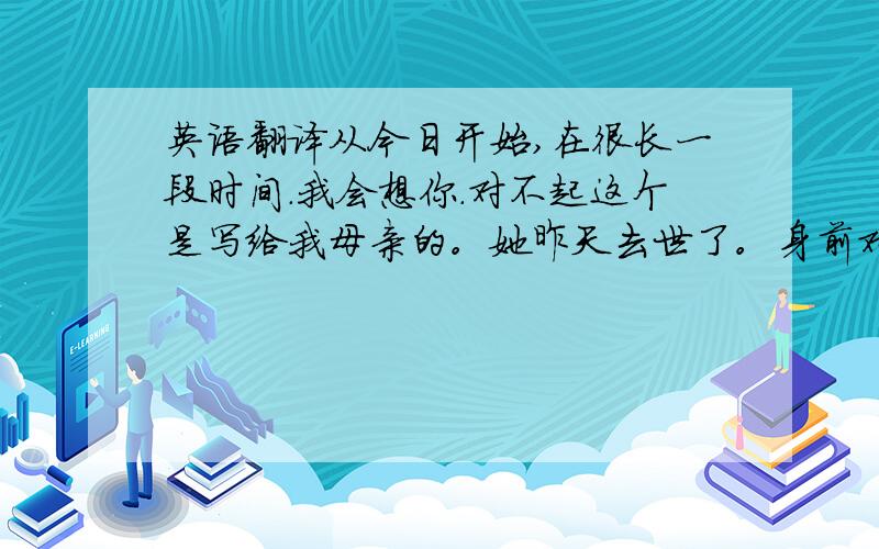 英语翻译从今日开始,在很长一段时间.我会想你.对不起这个是写给我母亲的。她昨天去世了。身前对我很好。我想求一个英文的，