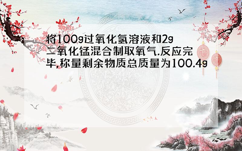 将100g过氧化氢溶液和2g二氧化锰混合制取氧气.反应完毕,称量剩余物质总质量为100.4g