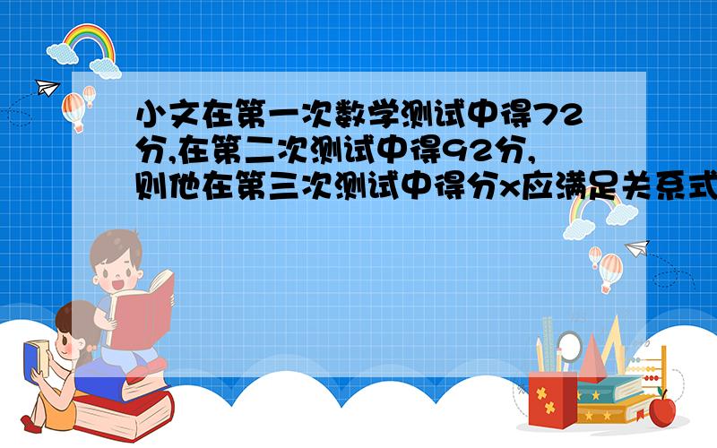 小文在第一次数学测试中得72分,在第二次测试中得92分,则他在第三次测试中得分x应满足关系式多少时,才能使平均分高于85