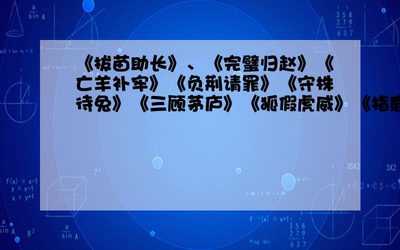 《拔苗助长》、《完璧归赵》《亡羊补牢》《负荆请罪》《守株待兔》《三顾茅庐》《狐假虎威》《指鹿为马》