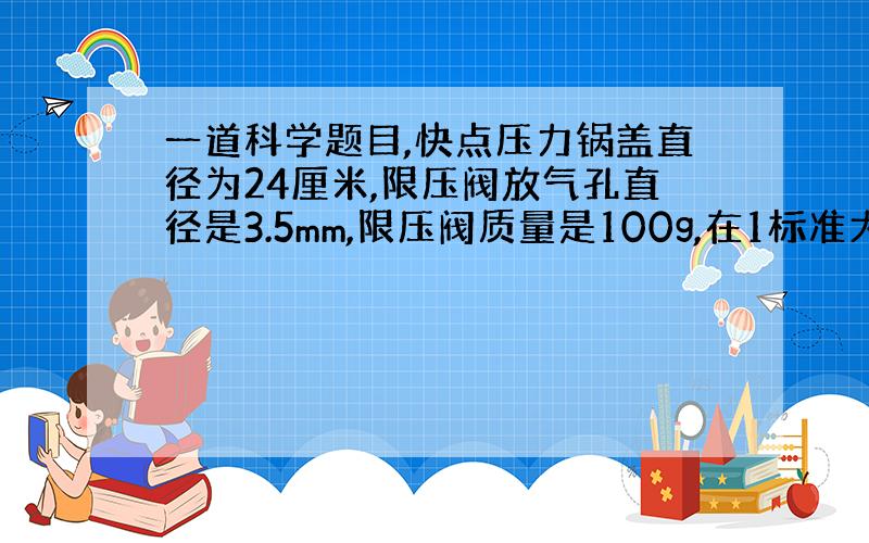 一道科学题目,快点压力锅盖直径为24厘米,限压阀放气孔直径是3.5mm,限压阀质量是100g,在1标准大气压下使用时,求