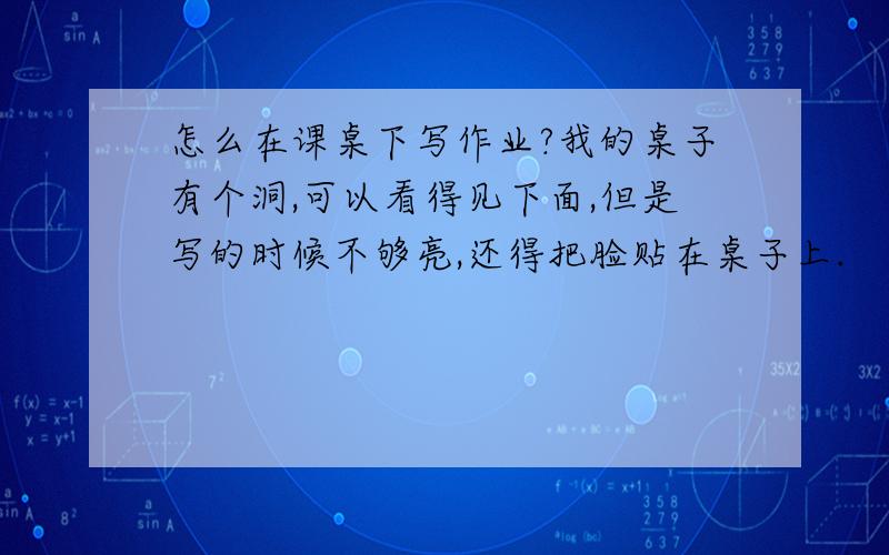 怎么在课桌下写作业?我的桌子有个洞,可以看得见下面,但是写的时候不够亮,还得把脸贴在桌子上.