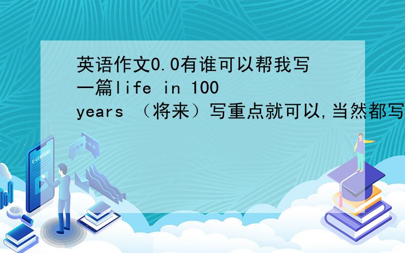 英语作文0.0有谁可以帮我写一篇life in 100 years （将来）写重点就可以,当然都写了更好.