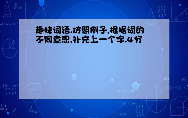 趣味词语.仿照例子,根据词的不同意思,补充上一个字.4分