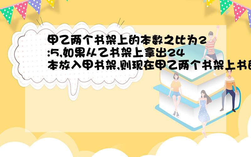 甲乙两个书架上的本数之比为2:5,如果从乙书架上拿出24本放入甲书架,则现在甲乙两个书架上书的数之比为3：4