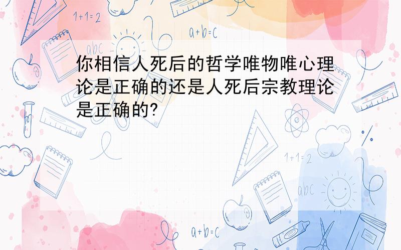 你相信人死后的哲学唯物唯心理论是正确的还是人死后宗教理论是正确的?