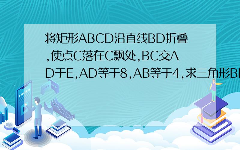 将矩形ABCD沿直线BD折叠,使点C落在C飘处,BC交AD于E,AD等于8,AB等于4,求三角形BED的面积