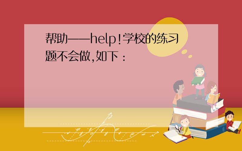 帮助——help!学校的练习题不会做,如下：