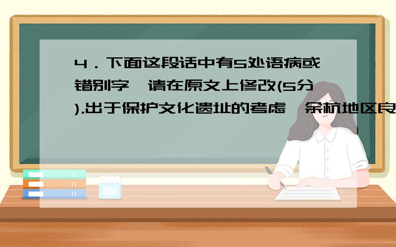 4．下面这段话中有5处语病或错别字,请在原文上修改(5分).出于保护文化遗址的考虑,余杭地区良渚文化的大