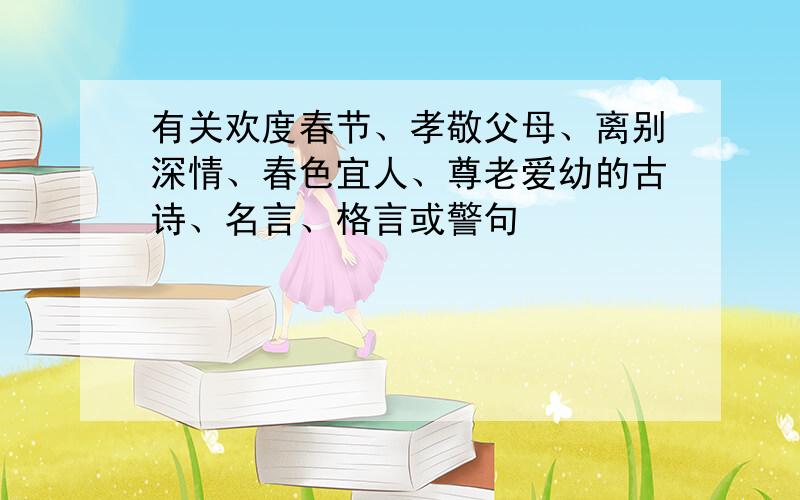 有关欢度春节、孝敬父母、离别深情、春色宜人、尊老爱幼的古诗、名言、格言或警句