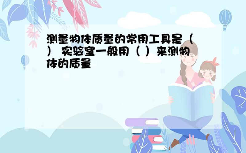 测量物体质量的常用工具是（ ） 实验室一般用（ ）来测物体的质量