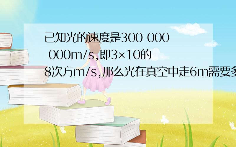 已知光的速度是300 000 000m/s,即3×10的8次方m/s,那么光在真空中走6m需要多少时间?