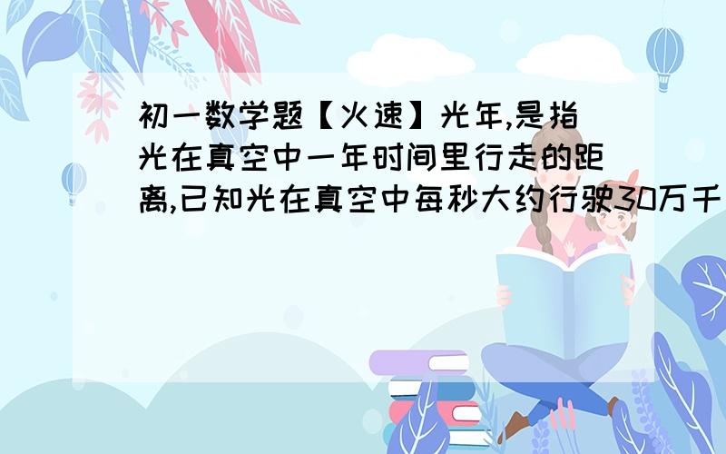 初一数学题【火速】光年,是指光在真空中一年时间里行走的距离,已知光在真空中每秒大约行驶30万千米,试用科学记数法表示一光