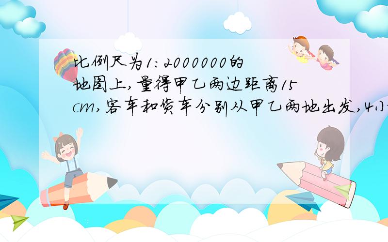 比例尺为1:2000000的地图上,量得甲乙两边距离15cm,客车和货车分别从甲乙两地出发,4小时相遇,已知客车的速度是